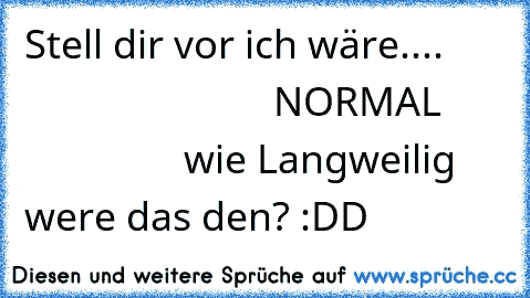 Stell dir vor ich wäre....
                                NORMAL
                       wie Langweilig were das den? :DD