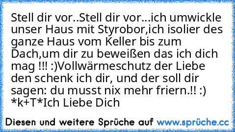 Stell dir vor..
Stell dir vor...
ich umwickle unser Haus mit Styrobor,
ich isolier des ganze Haus vom Keller bis zum Dach,
um dir zu beweißen das ich dich mag !!! :)
Vollwärmeschutz der Liebe den schenk ich dir, und der soll dir sagen: du musst nix mehr friern.!! :)♥  *k+T*♥
Ich Liebe Dich