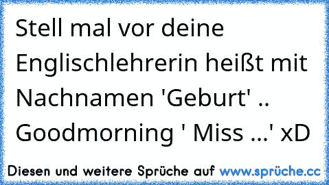 Stell mal vor deine Englischlehrerin heißt mit Nachnamen 'Geburt' .. Goodmorning ' Miss ...' xD