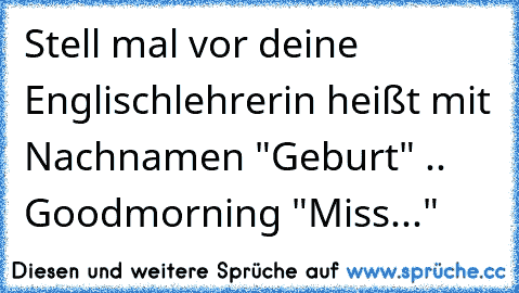 Stell mal vor deine Englischlehrerin heißt mit Nachnamen "Geburt" .. Goodmorning "Miss..."