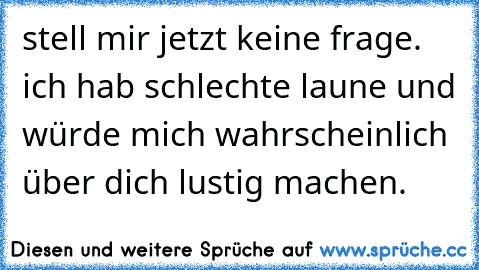 stell mir jetzt keine frage. ich hab schlechte laune und würde mich wahrscheinlich über dich lustig machen.