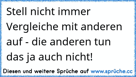 Stell nicht immer Vergleiche mit anderen auf - die anderen tun das ja auch nicht!