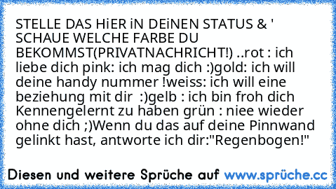 STELLE DAS HiER iN DEiNEN STATUS & ' SCHAUE WELCHE FARBE DU BEKOMMST(PRIVATNACHRICHT!) ..
rot : ich liebe dich ♥
pink: ich mag dich :)
gold: ich will deine handy nummer !
weiss: ich will eine beziehung mit dir ♥ :)
gelb : ich bin froh dich Kennengelernt zu haben ♥
grün : niee wieder ohne dich ;)
Wenn du das auf deine Pinnwand gelinkt hast, antworte ich dir:
"Regenbogen!"