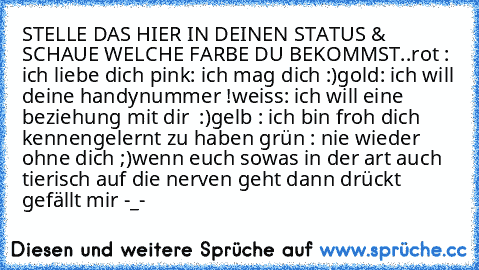 STELLE DAS HIER IN DEINEN STATUS & SCHAUE WELCHE FARBE DU BEKOMMST..
rot : ich liebe dich ♥
pink: ich mag dich :)
gold: ich will deine handynummer !
weiss: ich will eine beziehung mit dir ♥ :)
gelb : ich bin froh dich kennengelernt zu haben ♥
grün : nie wieder ohne dich ;)
wenn euch sowas in der art auch tierisch auf die nerven geht dann drückt gefällt mir -_-