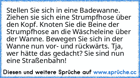 Stellen Sie sich in eine Badewanne. Ziehen sie sich eine Strumpfhose über den Kopf. Knoten Sie die Beine der Strumpfhose an die Wäscheleine über der Wanne. Bewegen Sie sich in der Wanne nun vor- und rückwärts. Tja, wer hätte das gedacht? Sie sind nun eine Straßenbahn!