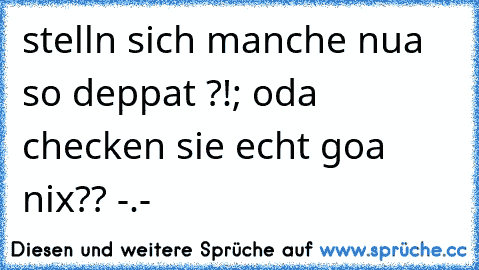 stelln sich manche nua so deppat ?!; oda checken sie echt goa nix?? -.-