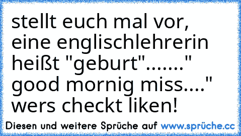 stellt euch mal vor, eine englischlehrerin heißt "geburt"....
..." good mornig miss...." wers checkt liken!