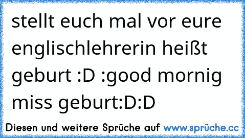 stellt euch mal vor eure englischlehrerin heißt geburt :D :good mornig miss geburt:D:D