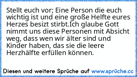 Stellt euch vor; Eine Person die euch wichtig ist und eine große Helfte eures Herzes besizt stirbt.Ich glaube Gott nimmt uns diese Personen mit Absicht weg, dass wen wir älter sind und Kinder haben, das sie die leere Herzhälfte erfüllen können.