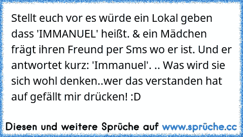 Stellt euch vor es würde ein Lokal geben dass 'IMMANUEL' heißt. & ein Mädchen frägt ihren Freund per Sms wo er ist. Und er antwortet kurz: 'Immanuel'. .. Was wird sie sich wohl denken..
wer das verstanden hat auf gefällt mir drücken! :D