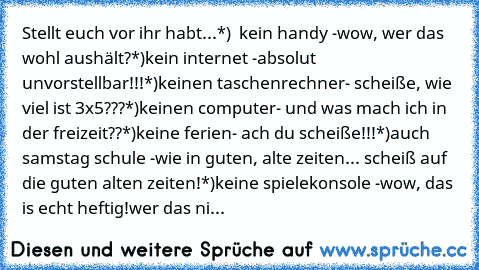 Stellt euch vor ihr habt...
*)  kein handy -wow, wer das wohl aushält?
*)kein internet -absolut unvorstellbar!!!
*)keinen taschenrechner- scheiße, wie viel ist 3x5???
*)keinen computer- und was mach ich in der freizeit??
*)keine ferien- ach du scheiße!!!
*)auch samstag schule -wie in guten, alte zeiten... scheiß auf die guten alten zeiten!
*)keine spielekonsole -wow, das is echt heftig!
wer das...