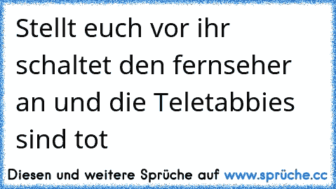 Stellt euch vor ihr schaltet den fernseher an und die Teletabbies sind tot