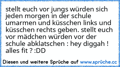 stellt euch vor jungs würden sich jeden morgen in der schule umarmen und küsschen links und küsschen rechts geben. stellt euch vor mädchen würden vor der schule abklatschen : hey diggah ! alles fit ? :DD