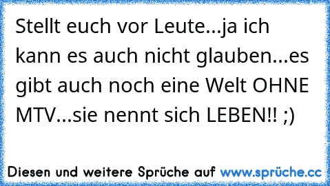 Stellt euch vor Leute...ja ich kann es auch nicht glauben...es gibt auch noch eine Welt OHNE MTV...sie nennt sich LEBEN!! ;)