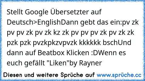 Stellt Google Übersetzter auf Deutsch>English
Dann gebt das ein:
pv zk pv pv zk pv zk kz zk pv pv pv zk pv zk zk pzk pzk pvzkpkzvpvzk kkkkkk bsch
Und dann auf Beatbox Klicken :D
Wenn es euch gefällt "Liken"
by Rayner