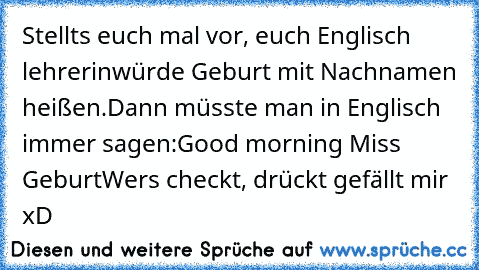 Stellts euch mal vor, euch Englisch lehrerin
würde Geburt mit Nachnamen heißen.
Dann müsste man in Englisch immer sagen:
Good morning Miss Geburt
Wers checkt, drückt gefällt mir xD