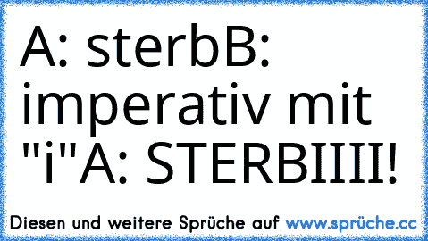 A: sterb
B: imperativ mit "i"
A: STERBIIII!