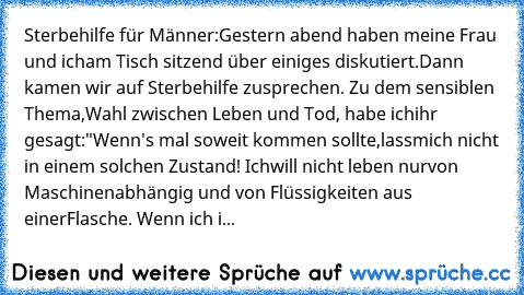 Sterbehilfe für Männer:
Gestern abend haben meine Frau und ich
am Tisch sitzend über einiges diskutiert.
Dann kamen wir auf Sterbehilfe zu
sprechen. Zu dem sensiblen Thema,
Wahl zwischen Leben und Tod, habe ich
ihr gesagt:
"Wenn's mal soweit kommen sollte,lass
mich nicht in einem solchen Zustand! Ich
will nicht leben nur
von Maschinen
abhängig und von Flüssigkeiten aus einer
Flasche. Wenn ich i...