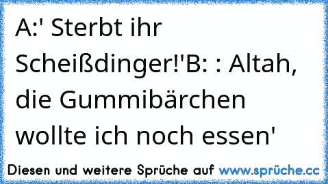 A:' Sterbt ihr Scheißdinger!'
B: : Altah, die Gummibärchen wollte ich noch essen'