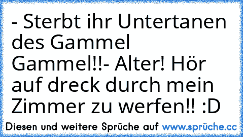 - Sterbt ihr Untertanen des Gammel Gammel!!
- Alter! Hör auf dreck durch mein Zimmer zu werfen!! 
:D