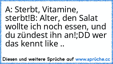 A: Sterbt, Vitamine, sterbt!
B: Alter, den Salat wollte ich noch essen, und du zündest ihn an!
;DD wer das kennt like ..♥