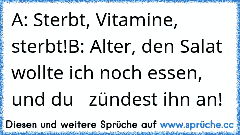 A: Sterbt, Vitamine, sterbt!
B: Alter, den Salat wollte ich noch essen, und du   zündest ihn an!