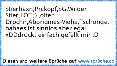 Stierhaxn,Prckopf,SG,Wilder Stier,LOT ;) ,olter Drochn,Aborigines-Vieha,Tschonge, haha
es ist sinnlos aber egal xDD
drückt einfach gefällt mir :D