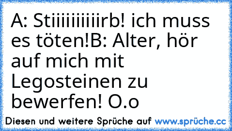 A: Stiiiiiiiiiirb! ich muss es töten!
B: Alter, hör auf mich mit Legosteinen zu bewerfen! O.o