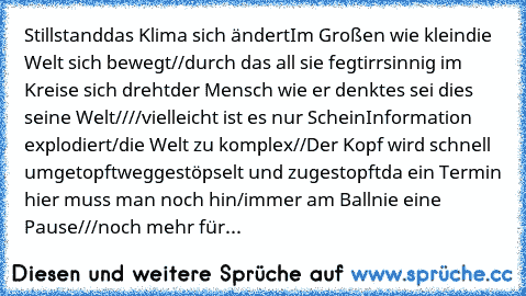 Stillstand
das Klima sich ändert
Im Großen wie klein
die Welt sich bewegt//
durch das all sie fegt
irrsinnig im Kreise sich dreht
der Mensch wie er denkt
es sei dies seine Welt//
//vielleicht ist es nur Schein
Information explodiert
/die Welt zu komplex//
Der Kopf wird schnell umgetopft
weggestöpselt und zugestopft
da ein Termin hier muss man noch hin
/immer am Ball
nie eine Pause///
noch mehr für...