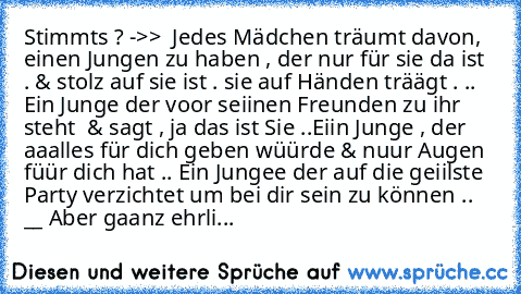 Stimmt´s ? 
->> ° Jedes Mädchen träumt davon, einen Jungen zu haben , der nur für sie da ist . & stolz auf sie ist . sie auf Händen träägt . .. Ein Junge der voor seiinen Freunden zu ihr steht ° & sagt , ja das ist Sie ..
Eiin Junge , der aaalles für dich geben wüürde & nuur Augen füür dich hat ..
° Ein Jungee der auf die geiilste Party verzichtet um bei dir sein zu können °.. 
__ Aber gaanz eh...