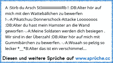 A :Stirb du Arsch StIiiiiiiiiiiiiiiiiiiiiiRb ! :D
B:Alter hör auf mich mit den Wattebällchen zu bewerfen !-.-
A:Pikatchuu Donnerschock-Attacke Looooooos :D
B:Alter du hast mein Hamster an die Wand geworfen -.-
A:Meine Soldaten werden dich besiegen . Wir sind in der Überzahl :D
B:Alter hör auf mich mit Gummibärchen zu bewerfen. -.-
A:Woaah so pelzig so lecker *__*
B:Alter das ist ein verschimmel...