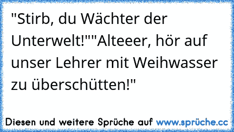 "Stirb, du Wächter der Unterwelt!"
"Alteeer, hör auf unser Lehrer mit Weihwasser zu überschütten!"