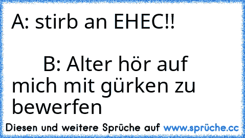 A: stirb an EHEC!!                                                             B: Alter hör auf mich mit gürken zu bewerfen