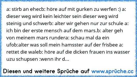 a: stirb an ehec
b: höre auf mit gurken zu werfen :) 
a: dieser weg wird kein leichter sein dieser weg wird steinig und schwer
b: alter wir gehen nur zur schule 
a: ich bin der erste mensch auf dem mars.
b: alter geh von meinem mars runder
a: schau mal da ein ufo
b:alter was soll mein hamsster auf der frisbee 
a: rettet die wale
b: höre auf die dicken frauen ins wasser uzu schupsen :
wenn ihr dies...