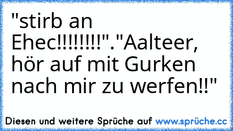 "stirb an Ehec!!!!!!!!".
"Aalteer, hör auf mit Gurken nach mir zu werfen!!"