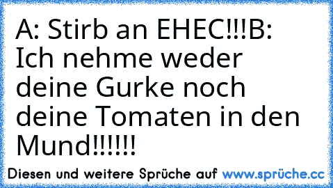 A: Stirb an EHEC!!!
B: Ich nehme weder deine Gurke noch deine Tomaten in den Mund!!!!!!