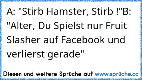 A: "Stirb Hamster, Stirb !"
B: "Alter, Du Spielst nur Fruit Slasher auf Facebook und verlierst gerade"