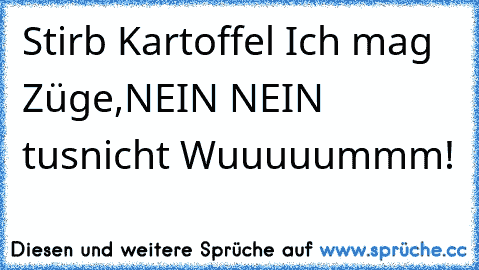 Stirb Kartoffel
 Ich mag Züge,
NEIN NEIN tus´nicht Wuuuuummm!