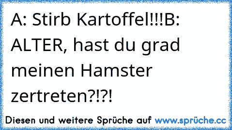 A: Stirb Kartoffel!!!
B: ALTER, hast du grad meinen Hamster zertreten?!?!