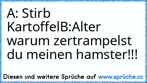 A: Stirb Kartoffel
B:Alter warum zertrampelst du meinen hamster!!!