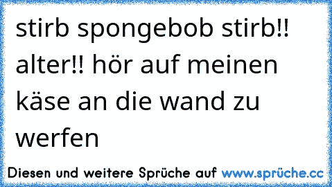 stirb spongebob stirb!! alter!! hör auf meinen käse an die wand zu werfen