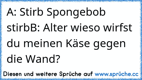 A: Stirb Spongebob stirb
B: Alter wieso wirfst du meinen Käse gegen die Wand?