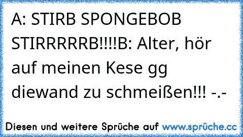 A: STIRB SPONGEBOB STIRRRRRB!!!!
B: Alter, hör auf meinen Kese gg diewand zu schmeißen!!! -.-