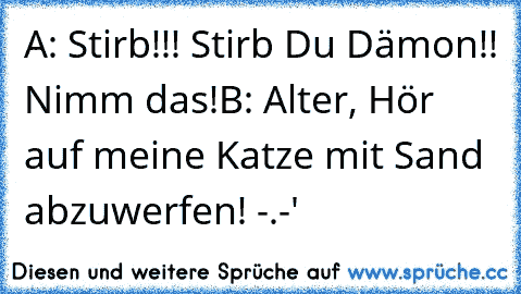 A: Stirb!!! Stirb Du Dämon!! Nimm das!
B: Alter, Hör auf meine Katze mit Sand abzuwerfen! -.-'