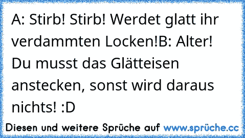 A: Stirb! Stirb! Werdet glatt ihr verdammten Locken!
B: Alter! Du musst das Glätteisen anstecken, sonst wird daraus nichts! :D