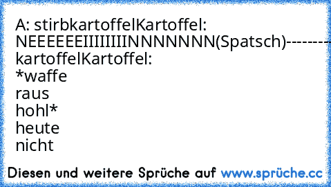 A: stirbkartoffel
Kartoffel: NEEEEEEIIIIIIIINNNNNNN
(Spatsch)
----------------------------------------------------------------------
A:stirb kartoffel
Kartoffel: *waffe raus hohl* heute nicht