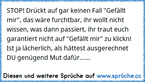 STOP! Drückt auf gar keinen Fall "Gefällt mir", das wäre furchtbar, ihr wollt nicht wissen, was dann passiert, ihr traut euch garantiert nicht auf "Gefällt mir" zu klickn! Ist ja lächerlich, als hättest ausgerechnet DU genügend Mut dafür......