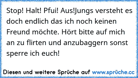 Stop! Halt! Pfui! Aus!
Jungs versteht es doch endlich das ich noch keinen Freund möchte. Hört bitte auf mich an zu flirten und anzubaggern sonst sperre ich euch!