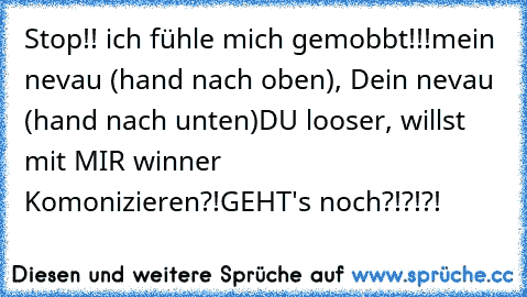 Stop!! ich fühle mich gemobbt!!!
mein nevau (hand nach oben), Dein nevau (hand nach unten)
DU looser, willst mit MIR winner Komonizieren?!
GEHT's noch?!?!?!