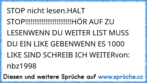 STOP nicht lesen.
HALT STOP!!!!!!!!!!!!!!!!!!!!!!!!!
HÖR AUF ZU LESEN
WENN DU WEITER LIST MUSS DU EIN LIKE GEBEN
WENN ES 1000 LIKE SIND SCHREIB ICH WEITER
von: nbz1998